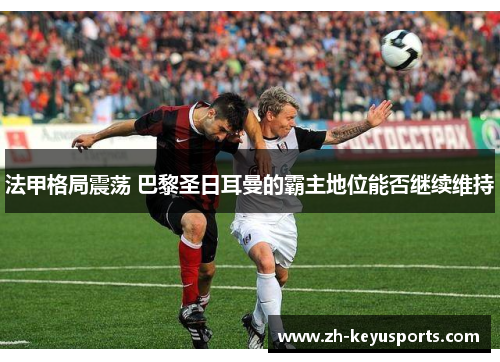 法甲格局震荡 巴黎圣日耳曼的霸主地位能否继续维持 法甲格局震荡 巴黎圣日耳曼的霸主地位能否继续维持