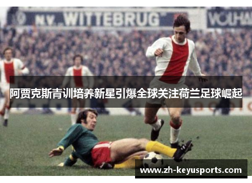 阿贾克斯青训培养新星引爆全球关注荷兰足球崛起 阿贾克斯青训培养新星引爆全球关注荷兰足球崛起