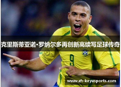 克里斯蒂亚诺·罗纳尔多再创新高续写足球传奇 克里斯蒂亚诺·罗纳尔多再创新高续写足球传奇