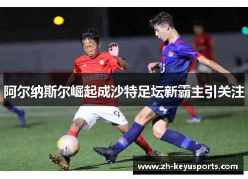 阿尔纳斯尔崛起成沙特足坛新霸主引关注 阿尔纳斯尔崛起成沙特足坛新霸主引关注