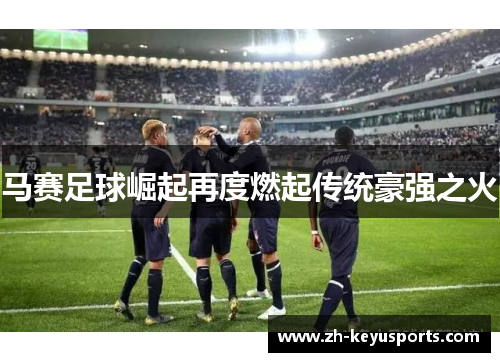 马赛足球崛起再度燃起传统豪强之火 马赛足球崛起再度燃起传统豪强之火